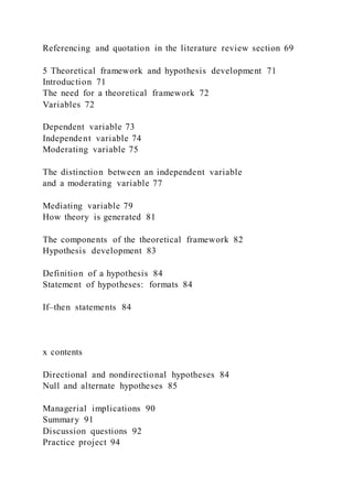 Referencing and quotation in the literature review section 69
5 Theoretical framework and hypothesis development 71
Introduction 71
The need for a theoretical framework 72
Variables 72
Dependent variable 73
Independent variable 74
Moderating variable 75
The distinction between an independent variable
and a moderating variable 77
Mediating variable 79
How theory is generated 81
The components of the theoretical framework 82
Hypothesis development 83
Definition of a hypothesis 84
Statement of hypotheses: formats 84
If–then statements 84
x contents
Directional and nondirectional hypotheses 84
Null and alternate hypotheses 85
Managerial implications 90
Summary 91
Discussion questions 92
Practice project 94
 