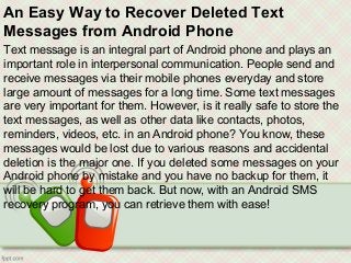 An Easy Way to Recover Deleted Text
Messages from Android Phone
Text message is an integral part of Android phone and plays an
important role in interpersonal communication. People send and
receive messages via their mobile phones everyday and store
large amount of messages for a long time. Some text messages
are very important for them. However, is it really safe to store the
text messages, as well as other data like contacts, photos,
reminders, videos, etc. in an Android phone? You know, these
messages would be lost due to various reasons and accidental
deletion is the major one. If you deleted some messages on your
Android phone by mistake and you have no backup for them, it
will be hard to get them back. But now, with an Android SMS
recovery program, you can retrieve them with ease!
 