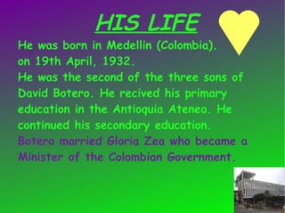 HIS LIFE
He was born in Medellin (Colombia).
on 19th April, 1932.
He was the second of the three sons of
David Botero. He recived his primary
education in the Antioquia Ateneo. He
continued his secondary education.
Botero married Gloria Zea who became a
Minister of the Colombian Government.