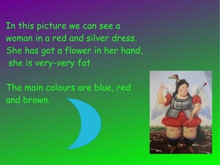 In this picture we can see a
woman in a red and silver dress.
She has got a flower in her hand,
she is very-very fat.
The main colours are blue, red
and brown.