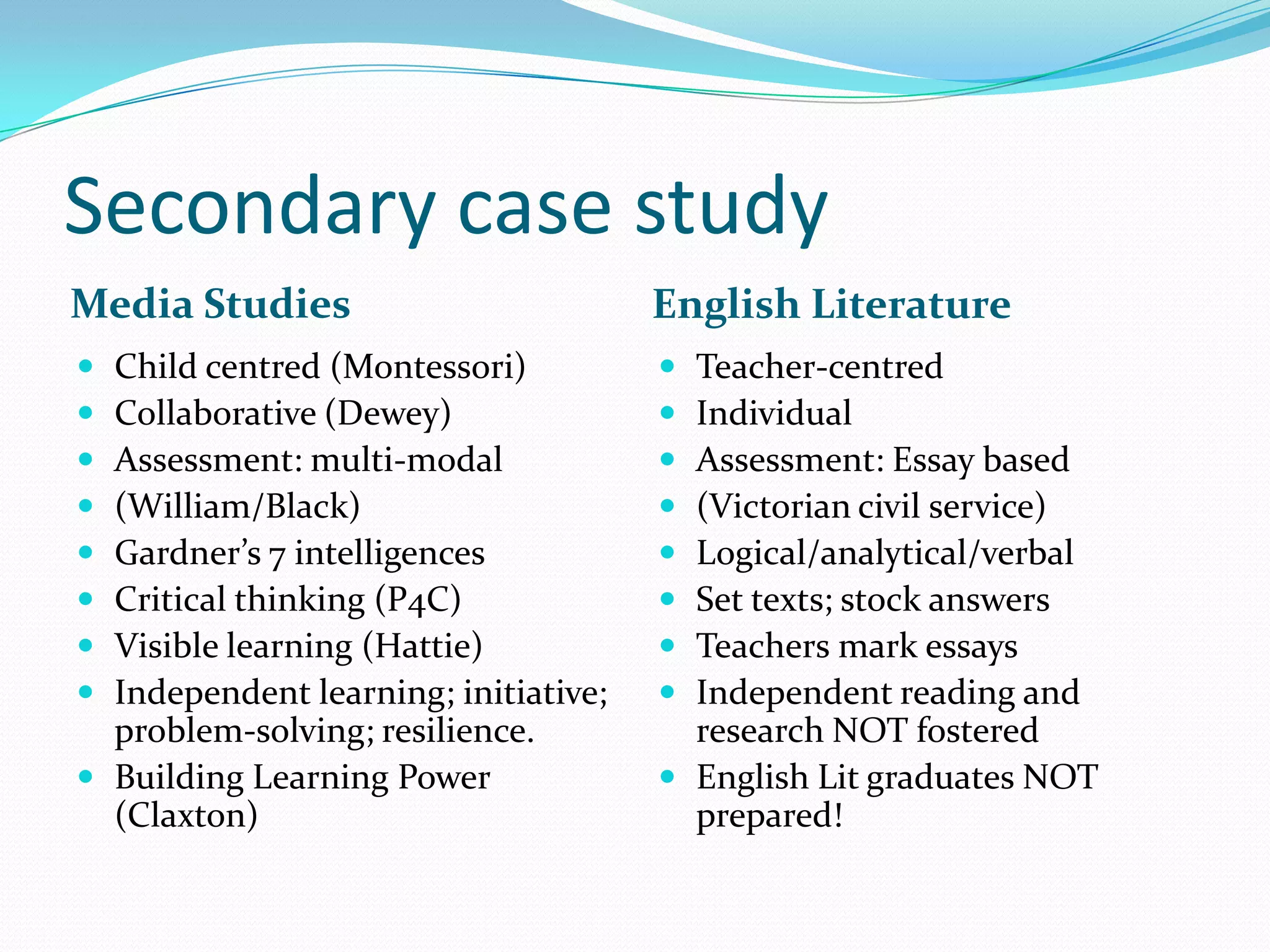 Secondary case study
Media Studies English Literature
 Child centred (Montessori)
 Collaborative (Dewey)
 Assessment: multi-modal
 (William/Black)
 Gardner’s 7 intelligences
 Critical thinking (P4C)
 Visible learning (Hattie)
 Independent learning; initiative;
problem-solving; resilience.
 Building Learning Power
(Claxton)
 Teacher-centred
 Individual
 Assessment: Essay based
 (Victorian civil service)
 Logical/analytical/verbal
 Set texts; stock answers
 Teachers mark essays
 Independent reading and
research NOT fostered
 English Lit graduates NOT
prepared!
 