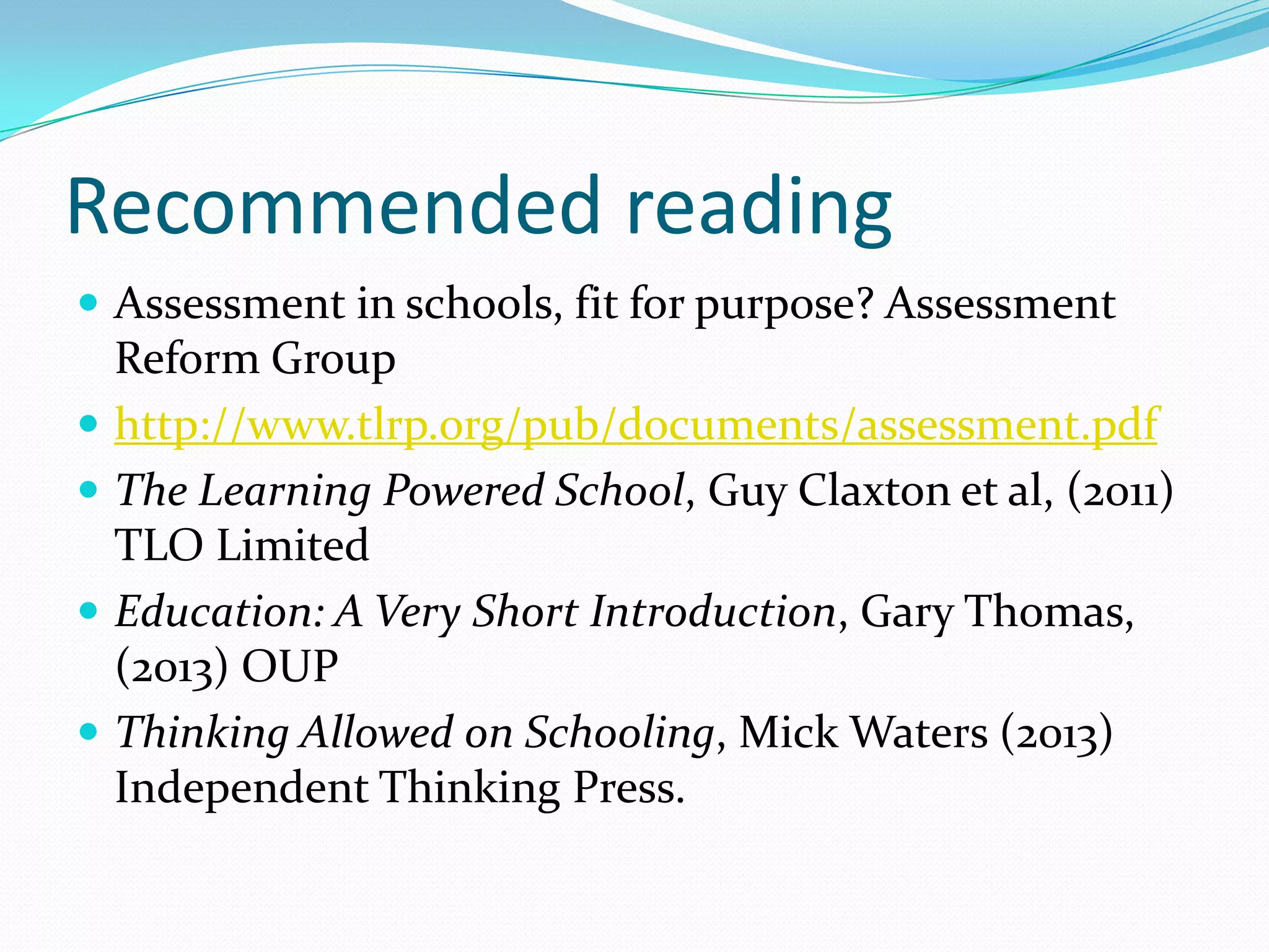 Recommended reading
 Assessment in schools, fit for purpose? Assessment
Reform Group
 http://www.tlrp.org/pub/documents/assessment.pdf
 The Learning Powered School, Guy Claxton et al, (2011)
TLO Limited
 Education: A Very Short Introduction, Gary Thomas,
(2013) OUP
 Thinking Allowed on Schooling, Mick Waters (2013)
Independent Thinking Press.
 