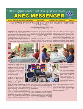 ANEC MESSENGER
: º±ï-¤ïh-ŸÛ-zºÛ-¿e-Iâz-¢ôP-zl¼-zÇeÛ-GmÅ-DP.ü
Dharamsala, the erstwhile little-known
small hill resort in Himachal State, has
today assumed colossal significance on the
map of the world. As an esteemed
th
Temporary Seat of His Holiness the 14
Dalai Lama and theTibetan Government in
Exile, Dharamsala, also known to many as
'Little Lhasa', attracts hundreds of
thousands of visitors from all
walks of life and from every
nook and corner of the world.
They mainly constitute friends,
well-wishers, supporters and
s y m p a t h i z e r s o f T I B E T
including our very dear Indian
brothersandsisters.
A g a i n s t t h i s o p t i m i s t i c
background, THE ACTIVE
N O N V I O L E N C E
E D U C AT I O N C E N T E R
(ANEC) has recently started a
small and simple Branch Office on the
third floor of the Himalayan Restaurant
between the Green Hotel and the Kunga
Italian Restaurant on the Bhagsu Road in
Mcleod Ganj. The primary objective of
ANEC is to further spread the priceless
message of love, compassion, peace and
nonviolence advocated by His Holiness the
Dalai Lama and Mohandas Karamchand
Gandhi.ANEC is making its utmost efforts
to implement this program of public
outreach and information dissemination
through our Every Friday Program at the
newlyopenedANEC BranchOffice.
ANEC'S Every Friday Program comprises
of talks, workshops, film screenings on
nonviolent movements around the world
as well as the basic Tibet issue. Our talks
and film screenings are always followed
by healthy discussions and informal
brainstorming.
ANEC would like to express our sincere
appreciation for the invaluable voluntary
assistance rendered by our dedicated
volunteers from various parts of the world
and also the VOLUNTEERS TIBET
ORGANIZATION in Dharamsala. Special
m e n t i o n m u s t b e m a d e o f t h e
commendable and timely voluntary service
offered by Christopher Walker and Louisa
Wright from the United Kingdom, Ilkka
Kastinen from Finland and Angele
Boudreau from Canada. These fabulous,
indefatigable volunteers have made things
much easier for ANEC in
activating our Branch Office
inMcleodGanj.
The ever handy guidance,
cooperation and support of
our Chief Resource Persons
Rabbi Everett Gendler and
Doctor Mary Gendler have
constantly remained the
backbone of all ANEC
endeavors for Peace and
Nonviolence.
ANEC warmly welcomes you to join us at
our Branch Office to brainstorm on
resolving all human problems and
disagreements through peaceful,
nonviolentalternatives.
: º±ï-¤ïh-ŸÛ-zºÛ-¿e-Iâz-¢ôP-zl¼-zÇeÛ-GmÅ-DP.ü
ANEC BRANCH OFFICE IN MCLEOD GANJ AND OUR AMAZING VOLUNTEERS
By Tenpa C. Samkhar
Executive Director – ANEC
Former Kashag Secretary for Political Affairs
Former CTA Health Secretary
Friday Program in progress
ANECANEC
ACTIVE NONVIOLENCE EDUCATION CENTER HALF YEARLY FEBRUARY 2010 - JULY 2010 ISSUE - 2
 