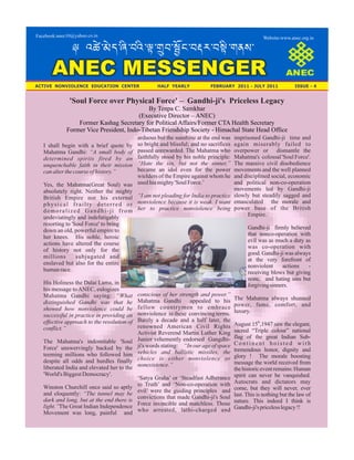 Website:www.anec.org.inFacebook:anec10@yahoo.co.in
ANEC MESSENGER
ACTIVE NONVIOLENCE EDUCATION CENTER HALF YEARLY FEBRUARY 2011 - JULY 2011 ISSUE - 4
: º±ï-¤ïh-ŸÛ-zºÛ-¿e-Iâz-¢ôP-zl¼-zÇeÛ-GmÅ-
'Soul Force over Physical Force' – Gandhi-ji's Priceless Legacy
By Tenpa C. Samkhar
(Executive Director – ANEC)
Former Kashag Secretary for Political Affairs/Former CTA Health Secretary
Former Vice President, Indo-Tibetan Friendship Society - Himachal State Head Office
I shall begin with a brief quote by
Mahatma Gandhi: “A small body of
determined spirits fired by an
unquenchable faith in their mission
canalterthecourse ofhistory.”
Yes, the Mahatma(Great Soul) was
absolutely right. Neither the mighty
British Empire nor his external
physical frailty deterred or
demoralized Gandhi-ji from
undeviatingly and indefatigably
resorting to 'Soul Force' to bring
down an old, powerful empire to
her knees. His noble, heroic
actions have altered the course
of history not only for the
millions subjugated and
enslaved but also for the entire
humanrace.
His Holiness the Dalai Lama, in
his message toANEC, eulogizes
Mahatma Gandhi saying: “What
distinguished Gandhi was that he
showed how nonviolence could be
successful in practice in providing an
effective approach to the resolution of
conflict.”
The Mahatma's indomitable 'Soul
Force' unswervingly backed by the
teeming millions who followed him
despite all odds and hurdles finally
liberated India and elevated her to the
'World's BiggestDemocracy'.
Winston Churchill once said so aptly
and eloquently: “The tunnel may be
dark and long, but at the end there is
light.”The Great Indian Independence
Movement was long, painful and
arduous but the sunshine at the end was
so bright and blissful; and no sacrifices
passed unrewarded. The Mahatma who
faithfully stood by his noble principle:
“Hate the sin, but not the sinner,”
became an idol even for the power
wielders of the Empire against whom he
usedhismighty'Soul Force.’
“I am not pleading for India to practice
nonviolence because it is weak. I want
her to practice nonviolence being
conscious of her strength and power.”
Mahatma Gandhi appealed to his
fellow countrymen to embrace
nonviolence in these convincing terms.
Barely a decade and a half later, the
renowned American Civil Rights
Activist Reverend Martin Luther King
Junior vehemently endorsed Gangdhi-
ji's words stating: “In our age of space
vehicles and ballistic missiles, the
choice is either nonviolence or
nonexistence.”
‘Satya Graha’ or ‘Steadfast Adherance
to Truth’ and ‘Non-co-operation with
evil’ were the guiding principles and
convictions that made Gandhi-ji's Soul
Force invincible and matchless. Those
who arrested, lathi-charged and
imprisoned Gandhi-ji time and
again miserably failed to
overpower or dismantle the
Mahatma's colossal'Soul Force'.
The massive civil disobedience
movements and the well planned
and disciplined social, economic
and political non-co-operation
movements led by Gandhi-ji
slowly but steadily sagged and
emasculated the morale and
power base of the British
Empire.
Gandhi-ji firmly believed
that nonco-operation with
evil was as much a duty as
was co-operation with
good. Gandhi-ji was always
at the very forefront of
nonviolent actions -
receiving blows but giving
none, and hating sins but
forgivingsinners.
The Mahatma always shunned
power, fame, comfort, and
luxury.
th
August 15 ,1947 saw the elegant,
sacred “Triple colour” national
flag of the great Indian Sub-
C o n t i n e n t h o i s t e d w i t h
tremendous honor, dignity and
glory ! The morale boosting
message the world received from
thehistoriceventremains:Human
spirit can never be vanquished.
Autocrats and dictators may
come, but they will never, ever
last. This is nothing but the law of
nature. This indeed I think is
Gandhi-ji'spricelesslegacy!!
 