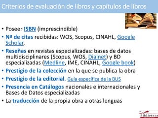Criterios de evaluación de libros y capítulos de libros
• Poseer ISBN (imprescindible)
• Nº de citas recibidas: WOS, Scopus, CINAHL, Google
Scholar,
• Reseñas en revistas especializadas: bases de datos
multidisciplinares (Scopus, WOS, Dialnet) y BD
especializadas (Medline, IME, CINAHL, Google book)
• Prestigio de la colección en la que se publica la obra
• Prestigio de la editorial. Guía específica de la BUS
• Presencia en Catálogos nacionales e internacionales y
Bases de Datos especializadas
• La traducción de la propia obra a otras lenguas
 