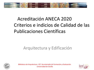 Arquitectura y Edificación
Acreditación ANECA 2020
Criterios e indicios de Calidad de las
Publicaciones Científicas
Biblioteca de Arquitectura. ICE: Secretariado de Formación y Evaluación.
Universidad de Sevilla
 