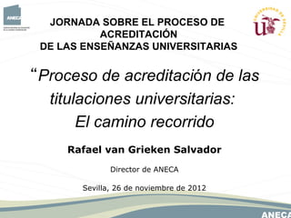 JORNADA SOBRE EL PROCESO DE
           ACREDITACIÓN
 DE LAS ENSEÑANZAS UNIVERSITARIAS


“Proceso de acreditación de las
  titulaciones universitarias:
       El camino recorrido
     Rafael van Grieken Salvador
              Director de ANECA

       Sevilla, 26 de noviembre de 2012
 