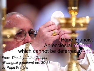 Pope Francis:
An ecclesial renewal
which cannot be deferred (cont.)
From The Joy of the Gospel
(Evangelii gaudium) nn. 30-33
by Pope Francis
 