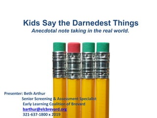 Kids Say the Darnedest Things
Anecdotal note taking in the real world.
Presenter: Beth Arthur
Senior Screening & Assessment Specialist
Early Learning Coalition of Brevard
barthur@elcbrevard.org
321-637-1800 x 2019
 