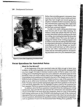 288 Developmental Continuums
Rather than recording generic comments, these
teachers now link their notes to skills and strat-
egies they have taught and record specific ex-
amples or verbatim student comments. Teachers
also remarked that organizing their clipboards
and pages in their Teacher Notebooks by sub-
ject has been extremely helpful.
In order to be useful, taking anecdotal notes
must become part of your daily teaching. For
instance, Janine also admits that she has twice
as many anecdotal notes for reading as she does
for writing, since reading has been her focus this
year in middle school. Next year she hopes to
change the format of her writing program and
to build in more time for taking anecdotal notes.
It's important to be kind to yourself and not get
overwhelmed by all the things you haven't
done! Start small and team up with a friend as
you try new ideas. Concentrate on your suc-
cesses and set reasonable goals for incorporat-
ing anecdotal notes into your assessment plan.
¥
Figure 6.2 Anne Klein Organizing Anecdotal Notes
Focus Questions for Anecdotal Notes
What Do You Record?
At the beginning of the year, anecdotal notes can help you get to know your
students. As the year progresses, you can focus more on the specific strategies that
you have taught. It's easy to become buried in piles of Post-it notes if you start
writing down everything that goes on in your classroom. Anecdotal notes are most
beneficial when you know exactly what you're looking for. A list of Primary and
Intermediate focus questions is included at the end of this chapter and on the CD-
ROM for both writing and reading. It's helpful to place a copy of the questions you
plan to use in either your Continuum Notebook or your Assessment Tools Note-
book. You may want to put the appropriate page with focus questions on the top of
your anecdotal clipboards. You can highlight or place a date by the questions you
have assessed. The focus questions become a framework for taking anecdotal notes.
In addition, since the focus questions were pulled from the reading and writing
continuums, they provide the link between the continuums and anecdotal notes.
(If you would like to see more about the connection, there is a copy of the reading
and writing continuums on the CD-ROM with shading for each of the continuum
descriptors that can be assessed by using anecdotal notes.) Each list includes about
20 focus questions. Sometimes the questions contain a developmental progression,
I such as questions 15 and 16 in the Anecdotal Notes Writing focus questions: "Can
 