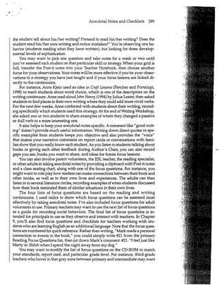 Anecdotal Notes and Checklists 289
the student tell about his/her writing? Pretend to read his/her writing? Does the
student read his/her own writing and notice mistakes?" You're observing one be-
havior (students reading what they have written), but looking for three develop-
mental levels of sophistication.
You may want to pick one question and take notes for a week or two until
you've assessed each student on that particular skill or strategy. When your grid is
full, transfer the Post-it notes into your Teacher Notebook, then choose another
focus for your observations. Your notes will be more effective if you tie your obser-
vations to a strategy you have just taught and if your focus lessons are linked di-
rectly to the continuums.
For instance, Anne Klein used an idea in Craft Lessons (Fletcher and Portalupi,
1998) to teach students about word choice, which is one of the descriptors on the
writing continuum. Anne read aloud John Henry (1994) by Julius Lester, then asked
students to find places in their own writing where they could add more vivid verbs.
For the next few weeks, Anne conferred with students about their writing, record-
ing specifically which students used this strategy. At the end of Writing Workshop,
she asked one or two students to share examples of where they changed a passive
or dull verb to a more interesting one.
It also helps to keep your anecdotal notes specific. A comment like "good writ-
ing" doesn't provide much useful information. Writing down direct quotes or spe-
cific examples' from students keeps you objective and also provides the "voice"
that makes your narrative comments on report cards or conversations with fami-
lies show that you really know each student. As you listen to students talking about
books or giving each other feedback during Author's Chair, you can also record
gaps you see, books you want to share, and ideas for future focus lessons.
You can also involve parent volunteers, the ESL teacher, the reading specialist,
or other adults in taking anecdotal notes by providing a clipboard with Post-it notes
and a class seating chart, along with one of the focus questions. For instance, you
might want to role play how readers can make connections between their book and
other books, as well as to their own lives and experiences. The adults can then
listen in to several literature circles, recording examples ofwhen students discussed
how their book remindedthem of similar situations in their own lives.
. The four lists of focus questions are based on the reading and writing
continuums. I used italics to show which focus questions can be assessed most
effectively by taking anecdotal notes. I've also included focus questions for adult
volunteers to use. Primary teachers may want to use the next list of focus questions
as a guide for recording social behaviors. The final list of focus questions is in-
tended for principals to use as they observe and interact with teachers. In Chapter
9, you'll also find focus questions and checklists for teachers working with stu-
dents who are learning English as an additional language. Note that the focus ques-
tions are numbered for quick reference. Rather than writing, "Mark made a personal
connection to events in the book," you could simply write #21 from the primary
Reading Focus Questions list, then jot down Mark's comment: #21: "I feel just like
Marty in Shiloh when I spend the night away from my dog."
You may want to modify the list of focus questions on the CD-ROM to match
your standards, report card, and particular grade level. For instance, third-grade
teachers who hover in that gray zone between primary and intermediate may want
"••If
:
:i
-<m
-if•"mm
SSH
m l
• v,"
. v-
• :JU.
wI
.l
4
Ml
II
 