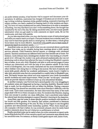 Anecdotal Notes and Checklists 281
als under intense scrutiny, it has become vital to support and document your ob-
servations. In addition, curriculum has changed. If students are involved in read-
ing/writing workshop, literature circles, guided reading, cooperative learning, and
inquiry studies, you need a method for keeping track of what students are learn-
ing. You have too many students and too many interactions to be able to remember
everything. You may find that if you don't write something down, the thought has
vanished by the end of the day. By taking anecdotal notes, you have more specific
information when you get ready to write comments on report cards, fill out the
continuums, and meet with parents.
As you take anecdotal notes, you may also become aware of instructional gaps
and skills you need to teach or re-teach. If several students have a similar need, you
may want to teach that specific skill in a small group. At other times, a whole group
focus lesson may be more effective. Anecdotal nntps_pnahlp ynyi to teach more re-
sppnsively based on students' needs. -
Anecdotal notes can also be useful when you are concerned about a particular
student. Your notes can be valuable during team meetings about a child, special
services referrals, Child Protective Service reports, or meetings with concerned
parents. Teachers sometimes see different behaviors than families see at home. For
instance, Linda Johnson had a kindergarten student who was reading at a fourth-
grade level. Although this student was quite advanced academically, she was not
producing work in school that reflected the type of writing that Elizabeth's parents
saw at home. As an only child, Elizabeth was able, to write several pages at home
without any distractions and with the help of two attentive adults. In the lively
world of kindergarten, she was easily distracted and far more interested in what
other children were doing than in writing in her journal. Her lack of maturity and
social skills greatly affected her academic performance. Linda found it helpful to
take daily anecdotal notes that she summarized in a weekly letter to Elizabeth's par-
ents. The family became less critical and more supportive once Linda documented
specific incidents and noted improvement. When you feel "on the spot," anecdotal
notes can provide objective evidence to back up your educational decisions.
In another example, Lisa Norwick had a second grader who was struggling in
all academic areas and diagnosed as having a learning disability. Brandon tested
high in math, but his schoolwork did not reflect his abilities. During a resource
team meeting, Lisa shared her anecdotal notes about Brandon's difficulty with the
math work. Upon closer examination, the team discovered that many of the math
pages dealt with two or three concepts at a time. For students like Brandon, leaping
from one concept to another can cause difficulties. Lisa's anecdotal notes helped
the referral team develop strategies to support Brandon's learning in the classroom.
Anne Klein uses her notes to share specific positive incidents with families of
her fourth and fifth graders. For instance, Sam seldom contributed to literature
discussions at the begmning of the year. By May, he had begun to ask thoughtful
questions and demonstrated some leadership qualities. When Anne shared spe-
cific examples with Sam's father, he was extremely pleased, since he rarely heard
positive comments about his son's behavior or performance at school.
Finally, anecdotal notes can be useful when you write comments on report cards.
Janine King finds that 90% of her narrative report card comments came directly from
her anecdotal notes. For instance, on Emily's sixth-grade report card, Janine wrote,
m
1i S
M
:?.*
 