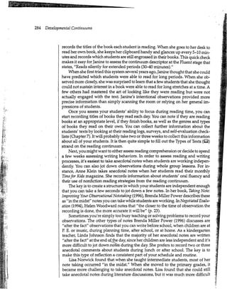 284 Developmental Continuums
ffljVI'.'.
records the titles of the book each student is reading. When she goes to her desk to
read her own book, she keeps her clipboard handy and glances up every 5-10 min-
utes and records which students are still engrossed in their books. This quick check
makes it easy for Janine to assess the continuum descriptor at the Fluent stage that
states, "Reads silently for extended periods (30-40 minutes)."
When she first tried this system several years ago, Janine thought that she could
have predicted which students were able to read for long periods. When she ob-
served more closely, she was surprised to learn that a few students that she thought
could not sustain interest in a book were able to read for long stretches at a time. A
few others had mastered the art of looking like they were reading but were not
actually engaged with the text. Janine's intentional observations provided more
precise information than simply scanning the room or relying on her general im-
pressions of students.
Once you assess your students' ability to focus during reading time, you can
start recording titles of books they read each day. You can note if they are reading
books at an appropriate level, if they finish books, as well as the genres and types
of books they read on their own. You can collect further information about the
students' texts by looking at their reading logs, surveys, and self-evaluation check-
lists (Chapter 7). It will probably take two or three weeks to collect this information
about all of your students. It is then quite simple to fill out the Types of Texts (B3)
strand on the reading continuum.
Next, you might want to either assess reading comprehension or decide to spend
a few weeks assessing writing behaviors. In order to assess reading and writing
processes, it's easiest to take anecdotal notes when students are working indepen-
dently. You can also jot down observations during whole group lessons. For in-
stance, Anne Klein takes anecdotal notes when her students read their monthly
Timefor Kids magazine. She records information about students' oral fluency and
their use of nonfiction reading strategies from the reading continuum.
The key is to create a structure in which your students are independent enough
that you can take a few seconds to jot down a few notes. In her book, Taking Note:
Improving Your Observational Notetaking (1996), Brenda Miller Power describes these
as "in the midst" notes you can take while students are working. In Negotiated Evalu-
ation (1994), Helen Woodward notes that "the closer to the time of observation the
recording is done, the more accurate it will be" (p. 23).
Sometimes you're simply too busy teaching or solving problems to record your
observations. The other types of notes Brenda Miller Power (1996) discusses are
"after the fact" observations that you can write before school, when children are at
P. E. or music, during planning time, after school, or at home. As a kindergarten
teacher, Linda Johnson finds that the majority of her anecdotal notes are written
"after the fact" at the end ofjhe day, since her children are less independent and it's
more difficult to jot down notes during the day. She prefers to record two or three
anecdotal comments about students during lunch or after school. The key is to
make this type of reflection a consistent part of your schedule and routine.
Lisa Norwick found that when she taught intermediate students, most of her
note taking occurred "in the midst." When she moved to the primary grades, it
became more challenging to take anecdotal notes. Lisa found that she could still
take anecdotal notes during literature discussions, but it was much more difficult
h
 