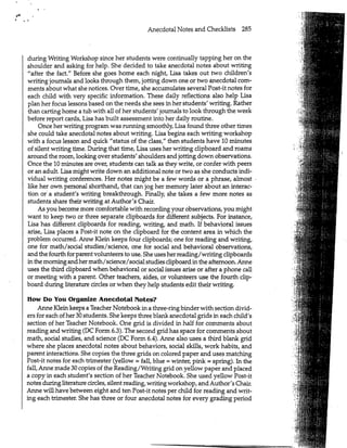 Anecdotal Notes and Checklists 285
KI
during Writing Workshop since her students were continually tapping her on the
shoulder and asking for help. She decided to take anecdotal notes about writing
"after the fact." Before she goes home each night, Lisa takes out two children's
writing journals and looks through them, jotting down one or two anecdotal com-
ments about what she notices. Over time, she accumulates several Post-it notes for
each child with very specific information. These daily reflections also help Lisa
plan her focus lessons based on the needs she sees in her students' writing. Rather
than carting home a tub with all of her students' journals to look through the week
before report cards, Lisa has built assessment into her daily routine.
Once her writing program was running smoothly, Lisa found three other times
she could take anecdotal notes about writing. Lisa begins each writing workshop
with a focus lesson and quick "status of the class," then students have 10 minutes
of silent writing time. During that time, Lisa uses her writing clipboard and roams
around the room, looking over students' shoulders and jotting down observations.
Once the 10 minutes are over, students can talk as they write, or confer with peers
or an adult. Lisa might write down an additional note or two as she conducts indi-
vidual writing conferences. Her notes might be a few words or a phrase, almost
like her own personal shorthand, that can jog her memory later about an interac-
tion or a student's writing breakthrough. Finally, she takes a few more notes as
students share their writing at Author's Chair.
As you become more comfortable with recording your observations, you might
want to keep two or three separate clipboards for different subjects. For instance,
Lisa has different.clipboards for reading, writing, and math. If behavioral issues
arise, Lisa places a Post-it note on the clipboard for the content area in which the
problem occurred. Anne Klein keeps four clipboards; one for reading and writing,
one for math/social studies/science, one for social and behavioral observations,
and the fourth for parent volunteers to use. She uses her reading/writing clipboards
in the morning and her math/science/social studies clipboard in the afternoon. Anne
uses the third clipboard when behavioral or social issues arise or after a phone call
or meeting with a parent. Other teachers, aides, or volunteers use the fourth clip-
board during literature circles or when they help students edit their writing.
How Do You Organize Anecdotal Notes?
Anne Klein keeps a Teacher Notebook in a three-ring binder with section divid-
ers for each of her 30 students. She keeps three blank anecdotal grids in each child's
section of her Teacher Notebook. One grid is divided in half for comments about
reading and writing (DC Form 6.3). The second grid has space for comments about
math, social studies, and science (DC Form 6.4). Anne also uses a third blank grid
where she places anecdotal notes about behaviors, social skills, work habits, and
parent interactions. She copies the three grids on colored paper and uses matching
Post-it notes for each trimester (yellow = fall, blue = winter, pink = spring). In the
fall, Anne made 30 copies of the Reading/Writing grid on yellow paper and placed
a copy in each student's section of her Teacher Notebook. She used yellow Post-it
notes during literature circles, silent reading, writing workshop, and Author's Chair.
Anne will have between eight and ten Post-it notes per child for reading and writ-
ing each trimester. She has three or four anecdotal notes for every grading period
 