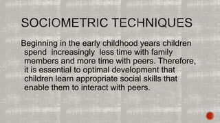 Beginning in the early childhood years children 
spend increasingly less time with family 
members and more time with peers. Therefore, 
it is essential to optimal development that 
children learn appropriate social skills that 
enable them to interact with peers. 
 
