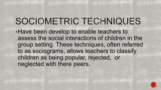 Have been develop to enable teachers to 
assess the social interactions of children in the 
group setting. These techniques, often referred 
to as sociograms, allows teachers to classify 
children as being popular, rejected, or 
neglected with there peers. 
 
