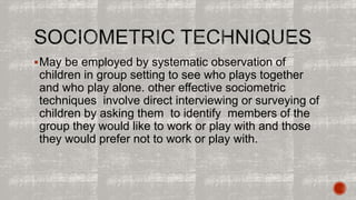 May be employed by systematic observation of 
children in group setting to see who plays together 
and who play alone. other effective sociometric 
techniques involve direct interviewing or surveying of 
children by asking them to identify members of the 
group they would like to work or play with and those 
they would prefer not to work or play with. 
 