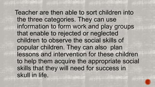 Teacher are then able to sort children into 
the three categories. They can use 
information to form work and play groups 
that enable to rejected or neglected 
children to observe the social skills of 
popular children. They can also plan 
lessons and intervention for these children 
to help them acquire the appropriate social 
skills that they will need for success in 
skull in life. 
 