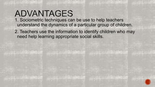 1. Sociometric techniques can be use to help teachers 
understand the dynamics of a particular group of children. 
2. Teachers use the information to identify children who may 
need help learning appropriate social skills. 
 