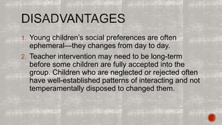 1. Young children’s social preferences are often 
ephemeral—they changes from day to day. 
2. Teacher intervention may need to be long-term 
before some children are fully accepted into the 
group. Children who are neglected or rejected often 
have well-established patterns of interacting and not 
temperamentally disposed to changed them. 
 