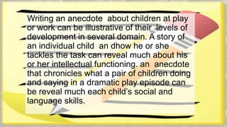 Writing an anecdote about children at play 
or work can be illustrative of their levels of 
development in several domain. A story of 
an individual child an dhow he or she 
tackles the task can reveal much about his 
or her intellectual functioning. an anecdote 
that chronicles what a pair of children doing 
and saying in a dramatic play episode can 
be reveal much each child’s social and 
language skills. 
 