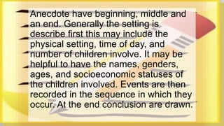 Anecdote have beginning, middle and 
an end. Generally the setting is 
describe first this may include the 
physical setting, time of day, and 
number of children involve. It may be 
helpful to have the names, genders, 
ages, and socioeconomic statuses of 
the children involved. Events are then 
recorded in the sequence in which they 
occur. At the end conclusion are drawn. 
 