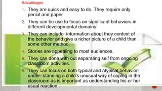 Advantages 
1. They are quick and easy to do. They require only 
pencil and paper 
2. They can be use to focus on significant behaviors in 
different developmental domains. 
3. They can include information about they context of 
the behavior and give a richer picture of a child than 
some other method. 
4. Stories are appealing to most audiences. 
5. They can done with out separating self from ongoing 
classroom activities. 
6. They can focus on both typical and atypical behavior-under- 
standing a child’s unusual way of coping in the 
classroom as is important as understanding his or her 
usual reaction 
 