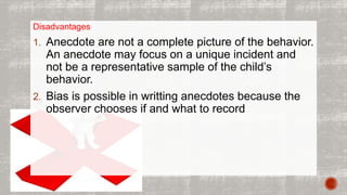Disadvantages 
1. Anecdote are not a complete picture of the behavior. 
An anecdote may focus on a unique incident and 
not be a representative sample of the child’s 
behavior. 
2. Bias is possible in writting anecdotes because the 
observer chooses if and what to record 
 
