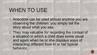 1. Anecdote can be used almost anytime you are 
observing the children: you simply tell the 
story about what you see. 
2. They may valuable for recording the context of 
a situation in which a child does some usual 
and again when he or she displays ways of 
interacting different from hi or her typical 
behavior. 
 