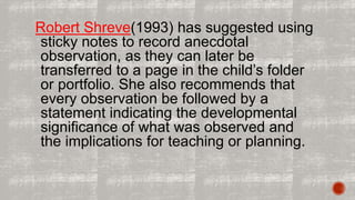 Robert Shreve(1993) has suggested using 
sticky notes to record anecdotal 
observation, as they can later be 
transferred to a page in the child’s folder 
or portfolio. She also recommends that 
every observation be followed by a 
statement indicating the developmental 
significance of what was observed and 
the implications for teaching or planning. 
 