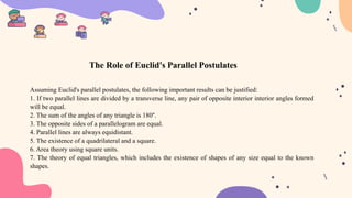 Assuming Euclid's parallel postulates, the following important results can be justified:
1. If two parallel lines are divided by a transverse line, any pair of opposite interior interior angles formed
will be equal.
2. The sum of the angles of any triangle is 180°.
3. The opposite sides of a parallelogram are equal.
4. Parallel lines are always equidistant.
5. The existence of a quadrilateral and a square.
6. Area theory using square units.
7. The theory of equal triangles, which includes the existence of shapes of any size equal to the known
shapes.
The Role of Euclid's Parallel Postulates
 