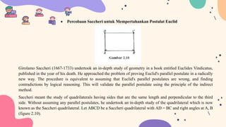  Percobaan Saccheri untuk Mempertahankan Postulat Euclid
Girolamo Saccheri (1667-1733) undertook an in-depth study of geometry in a book entitled Euclides Vindicatus,
published in the year of his death. He approached the problem of proving Euclid's parallel postulate in a radically
new way. The procedure is equivalent to assuming that Euclid's parallel postulates are wrong, and finding
contradictions by logical reasoning. This will validate the parallel postulate using the principle of the indirect
method.
Saccheri meant the study of quadrilaterals having sides that are the same length and perpendicular to the third
side. Without assuming any parallel postulates, he undertook an in-depth study of the quadrilateral which is now
known as the Saccheri quadrilateral. Let ABCD be a Saccheri quadrilateral with AD = BC and right angles at A, B
(figure 2.10).
 