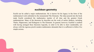 Euclid can be called a major mathematician. He is known for his legacy in the form of the
mathematical work embodied in the monumental The Elements. The ideas poured into the book
made Euclid considered the mathematics teacher of all time and the greatest Greek
mathematician. Many of the theorems he describes are the work of earlier thinkers, including
Thales, Hippocrates, and Pythagoras in The Elements. In general, however, Euchild is credited
with having arranged these theorems logically, in order to be able to show (undeniably, not
always with the rigorous proofs modern mathematics demands) that it is sufficient to follow five
simple axioms.
euclidean geometry
 