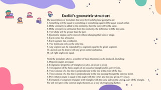 Euclid's geometric structure
The assumptions or postulates that exist for Euclid's plane geometry are:
1. Something will be equal to something or something equal will be equal to each other.
2. If the similarity is added to the similarity, then the sum will be the same.
3. If the similarity is subtracted from the similarity, the difference will be the same.
4. The whole will be greater than the part.
5. Geometric shapes can be moved without changing their size or shape.
6. Each corner has a bisector.
7. Each segment has a midpoint.
8. Two points are only on the only line.
9. Any segment can be expanded by a segment equal to the given segment.
10. A circle can be drawn with any given center and radius.
11. All right angles are equal.
From the postulates above, a number of basic theorems can be deduced, including:
1. Opposite angles are equal.
2. Congruence properties of triangles (si-sd-si, sd-si-sd, si-si-si).
3. The equation of the basic angles of an isosceles triangle and its conversions.
4. The existence of a line that is perpendicular to the line at the point of the line.
5. The existence of a line that is perpendicular to the line passing through the external point.
6. Prove that an angle is equal to the angle with the vertex and the side given previously.
7. Formation of congruent triangles with triangles with the same side on the known sides of the triangle.
We will now prove the exterior angle theorem, as a way of progressing further.
 