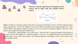 Proof. Let ABC be an arbitrary triangle and let D be an extension of through C. First we will show that the exterior
angle is greater than . Let E be the midpoint of AC, and let BE be the extension of its length through E to F. Then
AE=EC=BE=EF and (opposite angles are equal). So (si-su-si), and (due to congruent triangles). Since (the whole
angle is always greater than its part), it follows that .
To show that , extend through C to H, which forms . Then show that , using the procedure of the first part of
the proof: let M be the midpoint of , extend the length of , and so on. To complete the proof, note that these are
opposite angles so they are the same measure. The statement depends on the diagram. Now it's easy to prove some
pretty important results.
Theorem 1. Exterior angle theorem. Triangular exterior
corners will be larger than any secluded interior
corners.
 