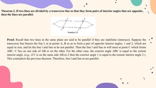 Theorem 2. If two lines are divided by a transverse line so that they form pairs of interior angles that are opposite,
then the lines are parallel.
Proof. Recall that two lines in the same plane are said to be parallel if they are indefinite (intersect). Suppose the
transverse line bisects the line l, m at points A, B so as to form a pair of opposite interior angles, 1 and 2, which are
equal in size, and let the line l and line m be not parallel. Then the line l and line m will meet at point C which forms
ABC. C lies on one side of AB or on the other. For the other case, the exterior angle ABC is equal to the remote
interior angle. (e.g., if C is on the same side AB as 2 then the exterior angle 1 is equal to the remote interior angle 2 ).
This contradicts the previous theorem. Therefore, line l and line m are parallel.
 