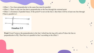 • Effect 1. Two lines perpendicular to the same line must be parallel.
• Effect 2. There is only one line that is perpendicular to the line through the external point.
• Effect 3. (Existence of parallel lines). If the point P is not on the line l, then there will be at least one line through
P that is parallel to l.
Proof. From P remove the perpendicular to the line l which has the leg at Q, and at P draw the line m
perpendicular to PQ. Then line m is parallel to line l according to the effect 1
 