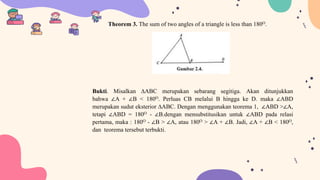 Theorem 3. The sum of two angles of a triangle is less than 180O.
Bukti. Misalkan ∆ABC merupakan sebarang segitiga. Akan ditunjukkan
bahwa ∠A + ∠B < 180O. Perluas CB melalui B hingga ke D. maka ∠ABD
merupakan sudut eksterior ∆ABC. Dengan menggunakan teorema 1, ∠ABD >∠A,
tetapi ∠ABD = 180O - ∠B.dengan mensubstitusikan untuk ∠ABD pada relasi
pertama, maka : 180O - ∠B > ∠A, atau 180O > ∠A + ∠B. Jadi, ∠A + ∠B < 180O,
dan teorema tersebut terbukti.
 