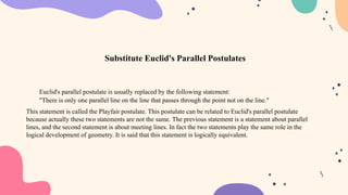 Euclid's parallel postulate is usually replaced by the following statement:
"There is only one parallel line on the line that passes through the point not on the line."
This statement is called the Playfair postulate. This postulate can be related to Euclid's parallel postulate
because actually these two statements are not the same. The previous statement is a statement about parallel
lines, and the second statement is about meeting lines. In fact the two statements play the same role in the
logical development of geometry. It is said that this statement is logically equivalent.
Substitute Euclid's Parallel Postulates
 