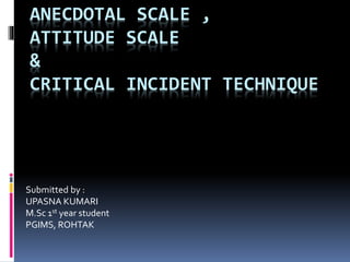 ANECDOTAL SCALE ,
ATTITUDE SCALE
&
CRITICAL INCIDENT TECHNIQUE
Submitted by :
UPASNA KUMARI
M.Sc 1st year student
PGIMS, ROHTAK
 