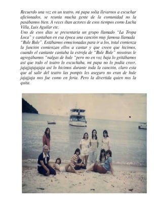 Recuerdo una vez en un teatro, mi papa solía llevarnos a escuchar aficionados, se reunía mucha gente de la comunidad no la pasábamos bien. A veces iban actores de esos tiempos como Lucha Villa, Luis Aguilar etc. Uno de esos días se presentaría un grupo llamado “La Tropa Loca” y cantaban en esa época una canción muy famosa llamada  “Bule Bule”. Estábamos emocionadas para ir a los, total comienza la función comienzan ellos a cantar y que creen que hicimos, cuando el cantante cantaba la estrofa de “Bule Bule” nosotras le agregábamos “nalgas de hule “pero no en voz baja lo gritábamos así que todo el teatro lo escuchaba, mi papa no lo podía creer, jajajjajajajaja así lo hicimos durante toda la canción, claro esta que al salir del teatro las pompis les aseguro no eran de hule jajajjaja nos fue como en feria. Pero la divertida quien nos la quita. 