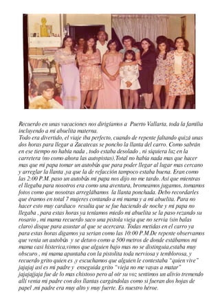 Recuerdo en unas vacaciones nos dirigíamos a  Puerto Vallarta, toda la familia incluyendo a mi abuelita materna. Todo era divertido, el viaje iba perfecto, cuando de repente faltando quizá unas dos horas para llegar a Zacatecas se poncho la llanta del carro. Como sabrán en ese tiempo no había nada , todo estaba desolado , ni siquiera luz en la carretera (no como ahora las autopistas).Total no había nada mas que hacer mas que mi papa tomar un autob ú s que para poder llegar al lugar mas cercano y arreglar la llanta ,ya que la de refacción tampoco estaba buena. Eran como las 2:00 P.M. paso un autob ú s mi papa nos dijo no me tardo. Así que mientras el llegaba para nosotros era como una aventura, bromeamos jugamos, tomamos fotos como que nosotras arreglábamos  la llanta ponchada. Debo recordarles que éramos en total 7 mujeres contando a mi mama y a mi abuelita. Para no hacer esto muy cardiaco  resulta que se fue haciendo de noche y mi papa no llegaba , para estas horas ya teníamos miedo mi abuelita se la paso rezando su rosario , mi mama recuerdo saco una pistola vieja que no servia (sin balas claro) disque para asustar al que se acercara. Todas metidas en el carro ya para estas horas digamos ya serian como las 10:00 P.M.De repente observamos que venia un autob ú s  y se detuvo como a 500 metros de donde estábamos mi mama casi histerica,vimos que alguien bajo mas no se distinguia,estaba muy obscuro , mi mama apuntaba con la pistolita toda nerviosa y temblorosa, y recuerdo grito quien es ,y escuchamos que alguien le contestaba “quien vive” jajajaj así es mi padre y  enseguida grito “vieja no me vayas a matar” jajajajjaja fue de lo mas chistoso pero al oír su voz sentimos un alivio tremendo allí venia mi padre con dos llantas cargándolas como si fueran dos hojas de papel ,mi padre era muy alto y muy fuerte. Es nuestro héroe. 