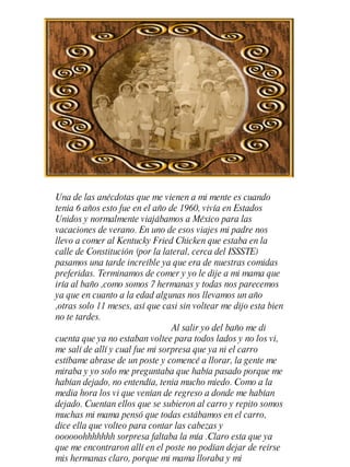 Una de las anécdotas que me vienen a mi mente es cuando tenia 6 a ñ os esto fue en el a ñ o de 1960, vivía en Estados Unidos y normalmente viajábamos a México para las vacaciones de verano. En uno de esos viajes mi padre nos llevo a comer al Kentucky Fried Chicken que estaba en la calle de Constitución (por la lateral, cerca del ISSSTE) pasamos una tarde increíble ya que era de nuestras comidas preferidas. Terminamos de comer y yo le dije a mi mama que iría al ba ñ o ,como somos 7 hermanas y todas nos parecemos ya que en cuanto a la edad algunas nos llevamos un a ñ o ,otras solo 11 meses, así que casi sin voltear me dijo esta bien no te tardes. Al salir yo del ba ñ o me di cuenta que ya no estaban voltee para todos lados y no los vi, me salí de allí y cual fue mi sorpresa que ya ni el carro estíbame abrase de un poste y comencé a llorar, la gente me miraba y yo solo me preguntaba que había pasado porque me habían dejado, no entendía, tenia mucho miedo. Como a la media hora los vi que venían de regreso a donde me habían dejado. Cuentan ellos que se subieron al carro y repito somos muchas mi mama pensó que todas estábamos en el carro, dice ella que volteo para contar las cabezas y oooooohhhhhhh sorpresa faltaba la mía .Claro esta que ya que me encontraron allí en el poste no podían dejar de reírse mis hermanas claro, porque mi mama lloraba y mi  