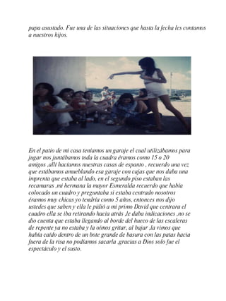 En el patio de mi casa teníamos un garaje el cual utilizábamos para jugar nos juntábamos toda la cuadra éramos como 15 o 20 amigos ,allí hacíamos nuestras casas de espanto , recuerdo una vez que estábamos amueblando esa garaje con cajas que nos daba una imprenta que estaba al lado, en el segundo piso estaban las recamaras ,mi hermana la mayor Esmeralda recuerdo que había colocado un cuadro y preguntaba si estaba centrado nosotros éramos muy chicas yo tendría como 5 a ñ os, entonces nos dijo ustedes que saben y ella le pidió a mi primo David que centrara el cuadro ella se iba retirando hacia atr á s ,le daba indicaciones ,no se dio cuenta que estaba llegando al borde del hueco de las escaleras de repente ya no estaba y la oímos gritar, al bajar ,la vimos que había caído dentro de un bote grande de basura con las patas hacia fuera de la risa no podíamos sacarla ,gracias a Dios solo fue el espectáculo y el susto. papa asustado. Fue una de las situaciones que hasta la fecha les contamos a nuestros hijos. 