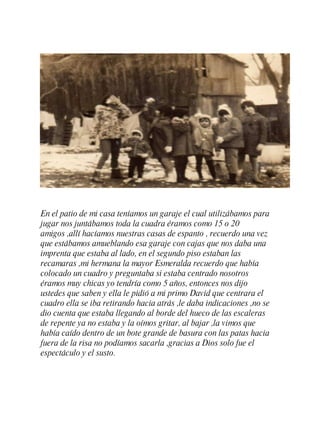 En el patio de mi casa teníamos un garaje el cual utilizábamos para jugar nos juntábamos toda la cuadra éramos como 15 o 20 amigos ,allí hacíamos nuestras casas de espanto , recuerdo una vez que estábamos amueblando esa garaje con cajas que nos daba una imprenta que estaba al lado, en el segundo piso estaban las recamaras ,mi hermana la mayor Esmeralda recuerdo que había colocado un cuadro y preguntaba si estaba centrado nosotros éramos muy chicas yo tendría como 5 a ñ os, entonces nos dijo ustedes que saben y ella le pidió a mi primo David que centrara el cuadro ella se iba retirando hacia atr á s ,le daba indicaciones ,no se dio cuenta que estaba llegando al borde del hueco de las escaleras de repente ya no estaba y la oímos gritar, al bajar ,la vimos que había caído dentro de un bote grande de basura con las patas hacia fuera de la risa no podíamos sacarla ,gracias a Dios solo fue el espectáculo y el susto. 