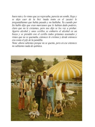 buen rato y lo vimos que ya regresaba, parecía un sombi, llego y se dejo caer de la bici (nada tonto en el zacate) le preguntábamos que había pasado y no hablaba. Ya cuando por fin hablo dijo que eran marcianos que le habían dado poderes, claro que no le creiamos, pero nos dijo se los voy a probar. Agarro alcohol y unos cerillos se embarro el alcohol en un brazo y se prendió con el cerillo todos gritamos asustados y vimos que no se quemaba, entonces le creímos y desde entonces era como el jefe de la pandilla. Nota: ahora sabemos porque no se quemo, pero en ese entonces no sabíamos nada de química. 