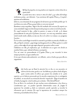 Mi hija de pequeña, era muy madura con respecto a otros niños de suMi hija de pequeña, era muy madura con respecto a otros niños de suMi hija de pequeña, era muy madura con respecto a otros niños de suMi hija de pequeña, era muy madura con respecto a otros niños de su
mismamismamismamisma edad.edad.edad.edad.
Cuando tenia más o menos 3 años de edad y yo volvía del trabajoCuando tenia más o menos 3 años de edad y yo volvía del trabajoCuando tenia más o menos 3 años de edad y yo volvía del trabajoCuando tenia más o menos 3 años de edad y yo volvía del trabajo
mirábamos, juntas,mirábamos, juntas,mirábamos, juntas,mirábamos, juntas, por televisiónpor televisiónpor televisiónpor televisión “Las aventuras del capitán Piluso y“Las aventuras del capitán Piluso y“Las aventuras del capitán Piluso y“Las aventuras del capitán Piluso y Coquito”,Coquito”,Coquito”,Coquito”,
mientras merendábamos.mientras merendábamos.mientras merendábamos.mientras merendábamos.
Ella era, una entusiasta de ese programa de tal manera que me había pedido que leElla era, una entusiasta de ese programa de tal manera que me había pedido que leElla era, una entusiasta de ese programa de tal manera que me había pedido que leElla era, una entusiasta de ese programa de tal manera que me había pedido que le
escribiera una carta a Piluso, ya que había un concurso mensual.escribiera una carta a Piluso, ya que había un concurso mensual.escribiera una carta a Piluso, ya que había un concurso mensual.escribiera una carta a Piluso, ya que había un concurso mensual.
Remitimos varias esquRemitimos varias esquRemitimos varias esquRemitimos varias esquelitas, llegó el día del resultado del concurso (lo esperó conelitas, llegó el día del resultado del concurso (lo esperó conelitas, llegó el día del resultado del concurso (lo esperó conelitas, llegó el día del resultado del concurso (lo esperó con
suma ansiedad), luego se sintió decepcionada porque su carta no era la favorecida.suma ansiedad), luego se sintió decepcionada porque su carta no era la favorecida.suma ansiedad), luego se sintió decepcionada porque su carta no era la favorecida.suma ansiedad), luego se sintió decepcionada porque su carta no era la favorecida.
En aquel momento le dije_En aquel momento le dije_En aquel momento le dije_En aquel momento le dije_ ¿Qué te parece, si vamos a la tele y le damos¿Qué te parece, si vamos a la tele y le damos¿Qué te parece, si vamos a la tele y le damos¿Qué te parece, si vamos a la tele y le damos
personalmente la nota para el próxipersonalmente la nota para el próxipersonalmente la nota para el próxipersonalmente la nota para el próximo concurso?mo concurso?mo concurso?mo concurso? , me miró muy extrañada, estuvo, me miró muy extrañada, estuvo, me miró muy extrañada, estuvo, me miró muy extrañada, estuvo
toda la tarde medio callada, es más ese día no le echó ni un vistazo a su programatoda la tarde medio callada, es más ese día no le echó ni un vistazo a su programatoda la tarde medio callada, es más ese día no le echó ni un vistazo a su programatoda la tarde medio callada, es más ese día no le echó ni un vistazo a su programa
favorito…favorito…favorito…favorito…
Por la noche cuando llegó mi marido le comenté lo que había acontecido, él habló conPor la noche cuando llegó mi marido le comenté lo que había acontecido, él habló conPor la noche cuando llegó mi marido le comenté lo que había acontecido, él habló conPor la noche cuando llegó mi marido le comenté lo que había acontecido, él habló con
ella, y mi hija le contestóella, y mi hija le contestóella, y mi hija le contestóella, y mi hija le contestó –––– ¡pa¡pa¡pa¡papi tengo muchas ganas de ver a Piluso, quiero ir a verlo!pi tengo muchas ganas de ver a Piluso, quiero ir a verlo!pi tengo muchas ganas de ver a Piluso, quiero ir a verlo!pi tengo muchas ganas de ver a Piluso, quiero ir a verlo!
, pero,, pero,, pero,, pero, ¿cómo salgo de esa caja negra después?, ¡yo quiero volver a casa!¿cómo salgo de esa caja negra después?, ¡yo quiero volver a casa!¿cómo salgo de esa caja negra después?, ¡yo quiero volver a casa!¿cómo salgo de esa caja negra después?, ¡yo quiero volver a casa!
Hablamos con ella y le explicamos, que la televisión era un gran cine donde seHablamos con ella y le explicamos, que la televisión era un gran cine donde seHablamos con ella y le explicamos, que la televisión era un gran cine donde seHablamos con ella y le explicamos, que la televisión era un gran cine donde se
sacaban fotos y que además la íbamos a acosacaban fotos y que además la íbamos a acosacaban fotos y que además la íbamos a acosacaban fotos y que además la íbamos a acompañar.mpañar.mpañar.mpañar.
Fue así como vio personalmente al Capitán Piluso y ese recuerdo lo tieneFue así como vio personalmente al Capitán Piluso y ese recuerdo lo tieneFue así como vio personalmente al Capitán Piluso y ese recuerdo lo tieneFue así como vio personalmente al Capitán Piluso y ese recuerdo lo tiene
siempre presente, con gran satisfacción.siempre presente, con gran satisfacción.siempre presente, con gran satisfacción.siempre presente, con gran satisfacción.
Creo, que obramos adecuadamente con reflexión, ante un hecho que para ella eraCreo, que obramos adecuadamente con reflexión, ante un hecho que para ella eraCreo, que obramos adecuadamente con reflexión, ante un hecho que para ella eraCreo, que obramos adecuadamente con reflexión, ante un hecho que para ella era
angustiante.angustiante.angustiante.angustiante.
Marta Alaieddine
Un hechoUn hechoUn hechoUn hecho que me llamó la atención fue un día, en una excursión, mique me llamó la atención fue un día, en una excursión, mique me llamó la atención fue un día, en una excursión, mique me llamó la atención fue un día, en una excursión, mi
sobrino de tres años, yendo a versobrino de tres años, yendo a versobrino de tres años, yendo a versobrino de tres años, yendo a ver las ballenas y en plena charla del guía,las ballenas y en plena charla del guía,las ballenas y en plena charla del guía,las ballenas y en plena charla del guía,
quien cuenta sobre el orificio que poseen los animales en laquien cuenta sobre el orificio que poseen los animales en laquien cuenta sobre el orificio que poseen los animales en laquien cuenta sobre el orificio que poseen los animales en la parteparteparteparte
superior, y en el silencio provocado por la escucha cosuperior, y en el silencio provocado por la escucha cosuperior, y en el silencio provocado por la escucha cosuperior, y en el silencio provocado por la escucha comprensiva de un contingentemprensiva de un contingentemprensiva de un contingentemprensiva de un contingente
de adultos,de adultos,de adultos,de adultos, se escucha la voz minúscula diciendo: “espiráculo”. Bajo el asombro dese escucha la voz minúscula diciendo: “espiráculo”. Bajo el asombro dese escucha la voz minúscula diciendo: “espiráculo”. Bajo el asombro dese escucha la voz minúscula diciendo: “espiráculo”. Bajo el asombro de
mi familia, le preguntomi familia, le preguntomi familia, le preguntomi familia, le pregunto cómo lo sabía y me contesta:cómo lo sabía y me contesta:cómo lo sabía y me contesta:cómo lo sabía y me contesta: ---- “De Animal Planet”.“De Animal Planet”.“De Animal Planet”.“De Animal Planet”.
Eso me llevó a la conclusión de que muchas veces subestimamos a losEso me llevó a la conclusión de que muchas veces subestimamos a losEso me llevó a la conclusión de que muchas veces subestimamos a losEso me llevó a la conclusión de que muchas veces subestimamos a los chicos ychicos ychicos ychicos y
consideramos queconsideramos queconsideramos queconsideramos que no pueden aprender determinadas cosas. A Jorgito leno pueden aprender determinadas cosas. A Jorgito leno pueden aprender determinadas cosas. A Jorgito leno pueden aprender determinadas cosas. A Jorgito le
apasionan los animales y dado su motivación,apasionan los animales y dado su motivación,apasionan los animales y dado su motivación,apasionan los animales y dado su motivación, puede aprender y recordar lapuede aprender y recordar lapuede aprender y recordar lapuede aprender y recordar la
información que le interesa. De aquí la importancia de considerarinformación que le interesa. De aquí la importancia de considerarinformación que le interesa. De aquí la importancia de considerarinformación que le interesa. De aquí la importancia de considerar siempre lossiempre lossiempre lossiempre los
intereses y necesidadesintereses y necesidadesintereses y necesidadesintereses y necesidades de los chicos.de los chicos.de los chicos.de los chicos.
Marianela Pettineroli
 
