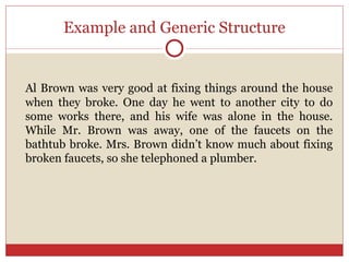 Example and Generic Structure Al Brown was very good at fixing things around the house when they broke. One day he went to another city to do some works there, and his wife was alone in the house. While Mr. Brown was away, one of the faucets on the bathtub broke. Mrs. Brown didn’t know much about fixing broken faucets, so she telephoned a plumber. 