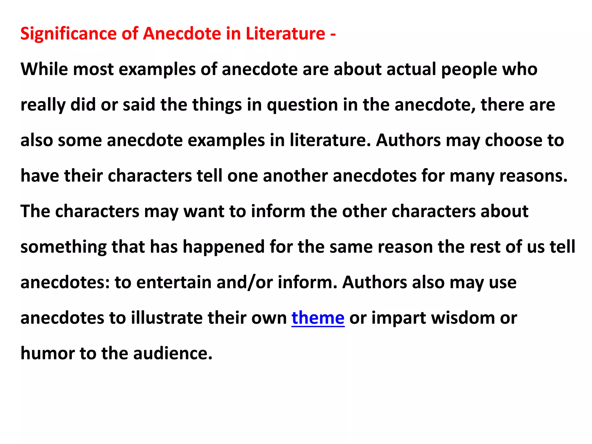 Significance of Anecdote in Literature -
While most examples of anecdote are about actual people who
really did or said the things in question in the anecdote, there are
also some anecdote examples in literature. Authors may choose to
have their characters tell one another anecdotes for many reasons.
The characters may want to inform the other characters about
something that has happened for the same reason the rest of us tell
anecdotes: to entertain and/or inform. Authors also may use
anecdotes to illustrate their own theme or impart wisdom or
humor to the audience.
 