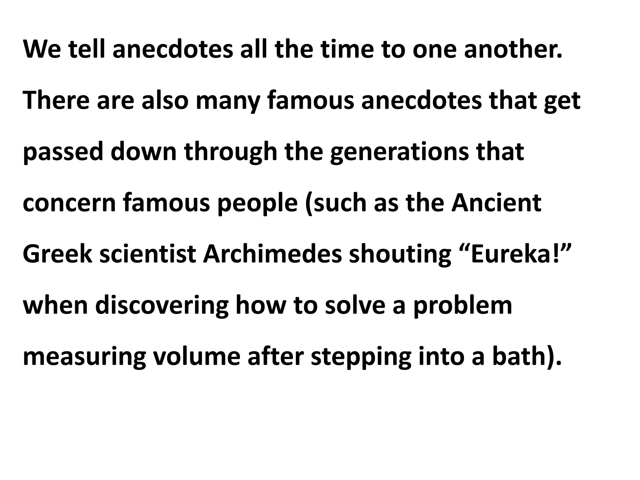 We tell anecdotes all the time to one another.
There are also many famous anecdotes that get
passed down through the generations that
concern famous people (such as the Ancient
Greek scientist Archimedes shouting “Eureka!”
when discovering how to solve a problem
measuring volume after stepping into a bath).
 